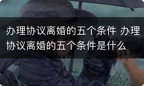 办理协议离婚的五个条件 办理协议离婚的五个条件是什么
