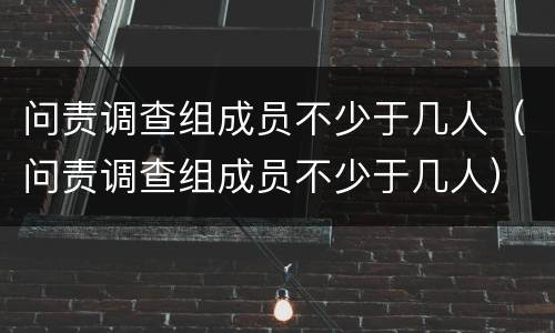 问责调查组成员不少于几人（问责调查组成员不少于几人）