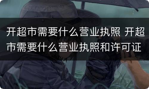 开超市需要什么营业执照 开超市需要什么营业执照和许可证