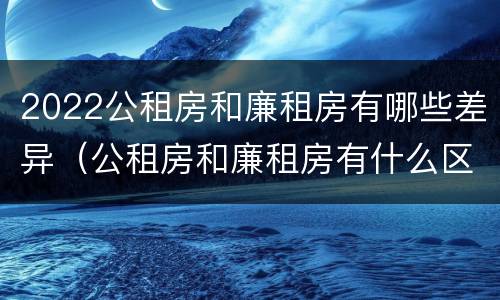 2022公租房和廉租房有哪些差异（公租房和廉租房有什么区别?2019年的）