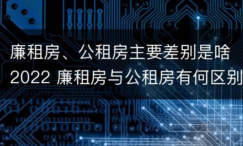 廉租房、公租房主要差别是啥2022 廉租房与公租房有何区别