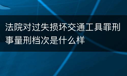 法院对过失损坏交通工具罪刑事量刑档次是什么样