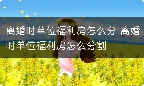 离婚时单位福利房怎么分 离婚时单位福利房怎么分割