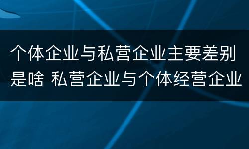 个体企业与私营企业主要差别是啥 私营企业与个体经营企业的区别