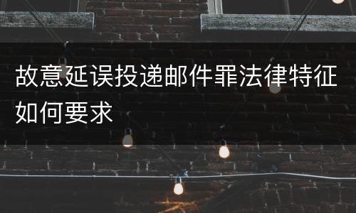 故意延误投递邮件罪法律特征如何要求
