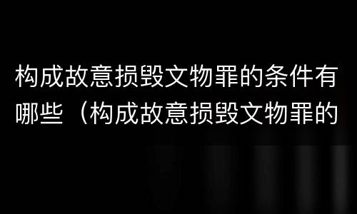 构成故意损毁文物罪的条件有哪些（构成故意损毁文物罪的条件有哪些标准）