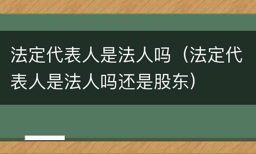 法定代表人是法人吗（法定代表人是法人吗还是股东）