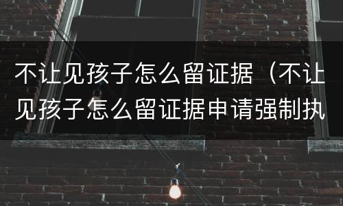 不让见孩子怎么留证据（不让见孩子怎么留证据申请强制执行可以几次0）