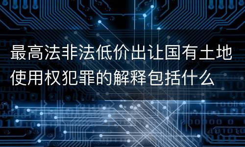 最高法非法低价出让国有土地使用权犯罪的解释包括什么