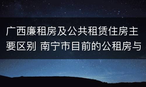 广西廉租房及公共租赁住房主要区别 南宁市目前的公租房与廉租房的区别