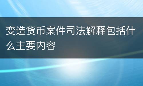 变造货币案件司法解释包括什么主要内容