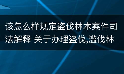 该怎么样规定盗伐林木案件司法解释 关于办理盗伐,滥伐林木案件应用法律的几个问题的解释