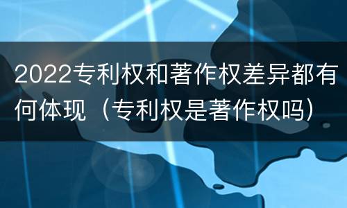 2022专利权和著作权差异都有何体现（专利权是著作权吗）