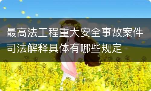 最高法工程重大安全事故案件司法解释具体有哪些规定