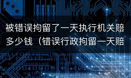 被错误拘留了一天执行机关赔多少钱（错误行政拘留一天赔偿多少）