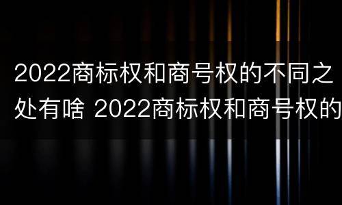 2022商标权和商号权的不同之处有啥 2022商标权和商号权的不同之处有啥意义