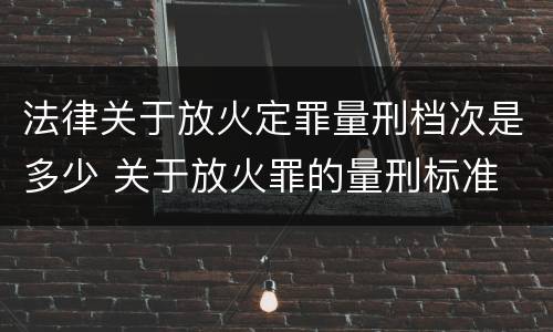 法律关于放火定罪量刑档次是多少 关于放火罪的量刑标准
