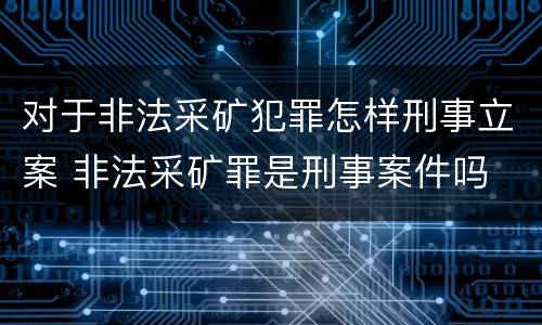 对于非法采矿犯罪怎样刑事立案 非法采矿罪是刑事案件吗