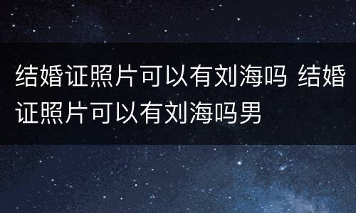 结婚证照片可以有刘海吗 结婚证照片可以有刘海吗男