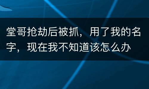 堂哥抢劫后被抓，用了我的名字，现在我不知道该怎么办