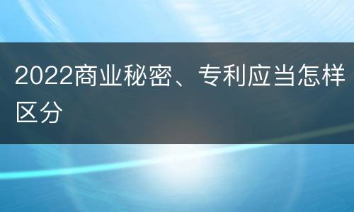 2022商业秘密、专利应当怎样区分
