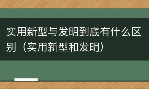 实用新型与发明到底有什么区别（实用新型和发明）