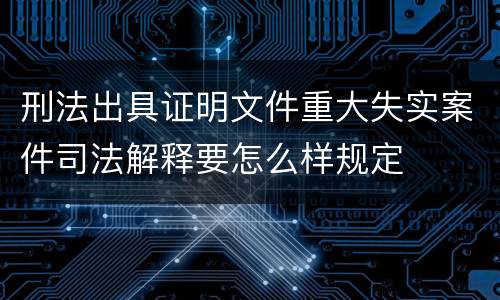 刑法出具证明文件重大失实案件司法解释要怎么样规定