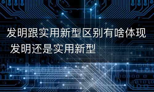 发明跟实用新型区别有啥体现 发明还是实用新型