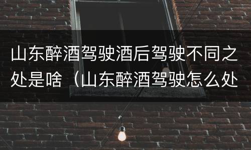 山东醉酒驾驶酒后驾驶不同之处是啥（山东醉酒驾驶怎么处罚）