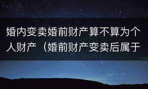 婚内变卖婚前财产算不算为个人财产（婚前财产变卖后属于个人吗）