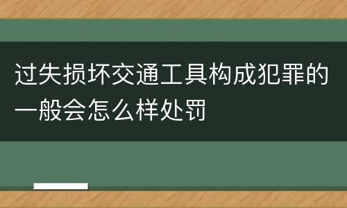 过失损坏交通工具构成犯罪的一般会怎么样处罚