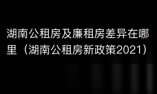 湖南公租房及廉租房差异在哪里（湖南公租房新政策2021）