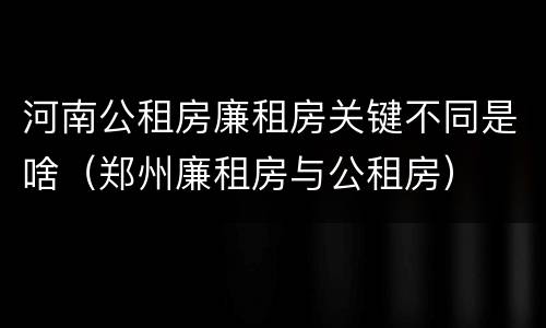 河南公租房廉租房关键不同是啥（郑州廉租房与公租房）
