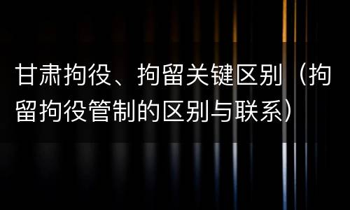 甘肃拘役、拘留关键区别（拘留拘役管制的区别与联系）