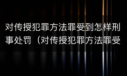 对传授犯罪方法罪受到怎样刑事处罚（对传授犯罪方法罪受到怎样刑事处罚）