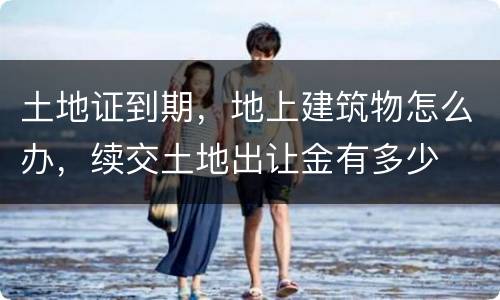 土地证到期，地上建筑物怎么办，续交土地出让金有多少