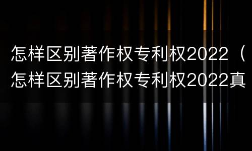 怎样区别著作权专利权2022（怎样区别著作权专利权2022真假）