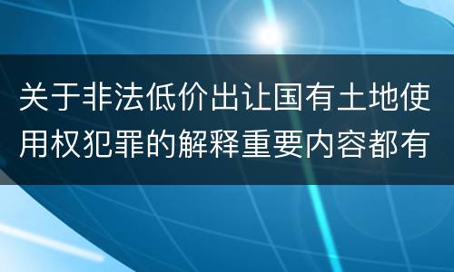 关于非法低价出让国有土地使用权犯罪的解释重要内容都有哪些