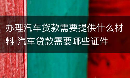 办理汽车贷款需要提供什么材料 汽车贷款需要哪些证件