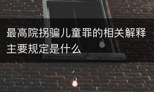 最高院拐骗儿童罪的相关解释主要规定是什么