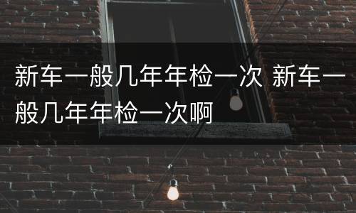 新车一般几年年检一次 新车一般几年年检一次啊