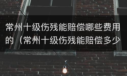 常州十级伤残能赔偿哪些费用的（常州十级伤残能赔偿多少钱）