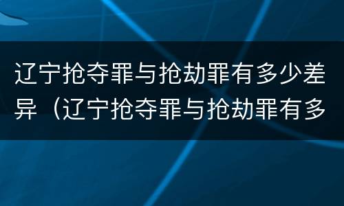 辽宁抢夺罪与抢劫罪有多少差异（辽宁抢夺罪与抢劫罪有多少差异呢）