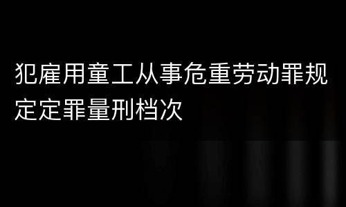 犯雇用童工从事危重劳动罪规定定罪量刑档次