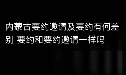 内蒙古要约邀请及要约有何差别 要约和要约邀请一样吗