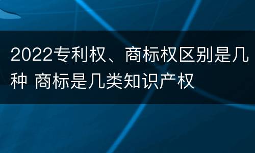 2022专利权、商标权区别是几种 商标是几类知识产权