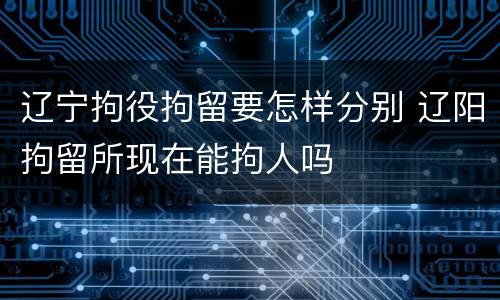 辽宁拘役拘留要怎样分别 辽阳拘留所现在能拘人吗
