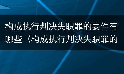 构成执行判决失职罪的要件有哪些（构成执行判决失职罪的要件有哪些内容）