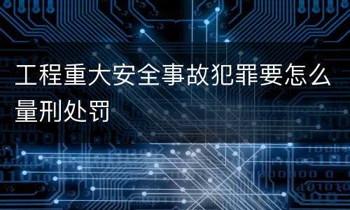 工程重大安全事故犯罪要怎么量刑处罚