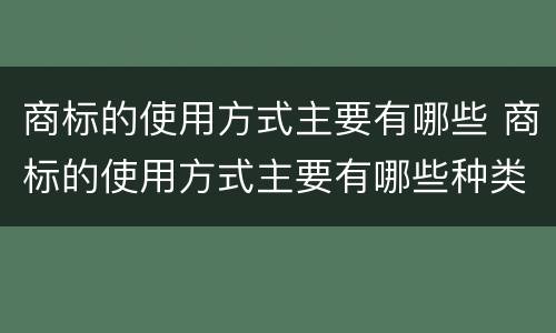商标的使用方式主要有哪些 商标的使用方式主要有哪些种类